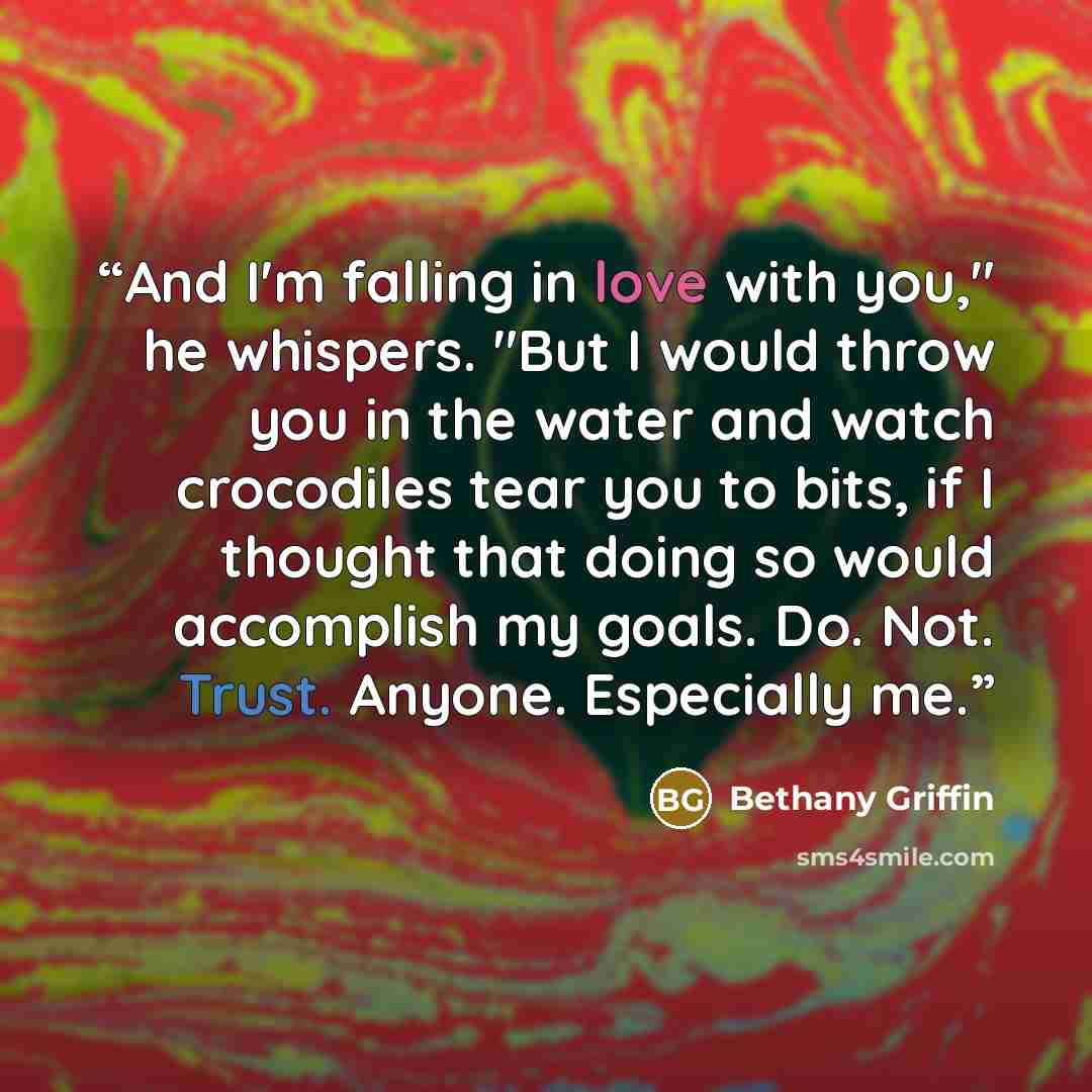“And I'm falling in love with you," he whispers. "But I would throw you in the water and watch crocodiles tear you to bits, if I thought that doing so would accomplish my goals. Do. Not. Trust. Anyone. Especially me.” quote by Bethany Griffin