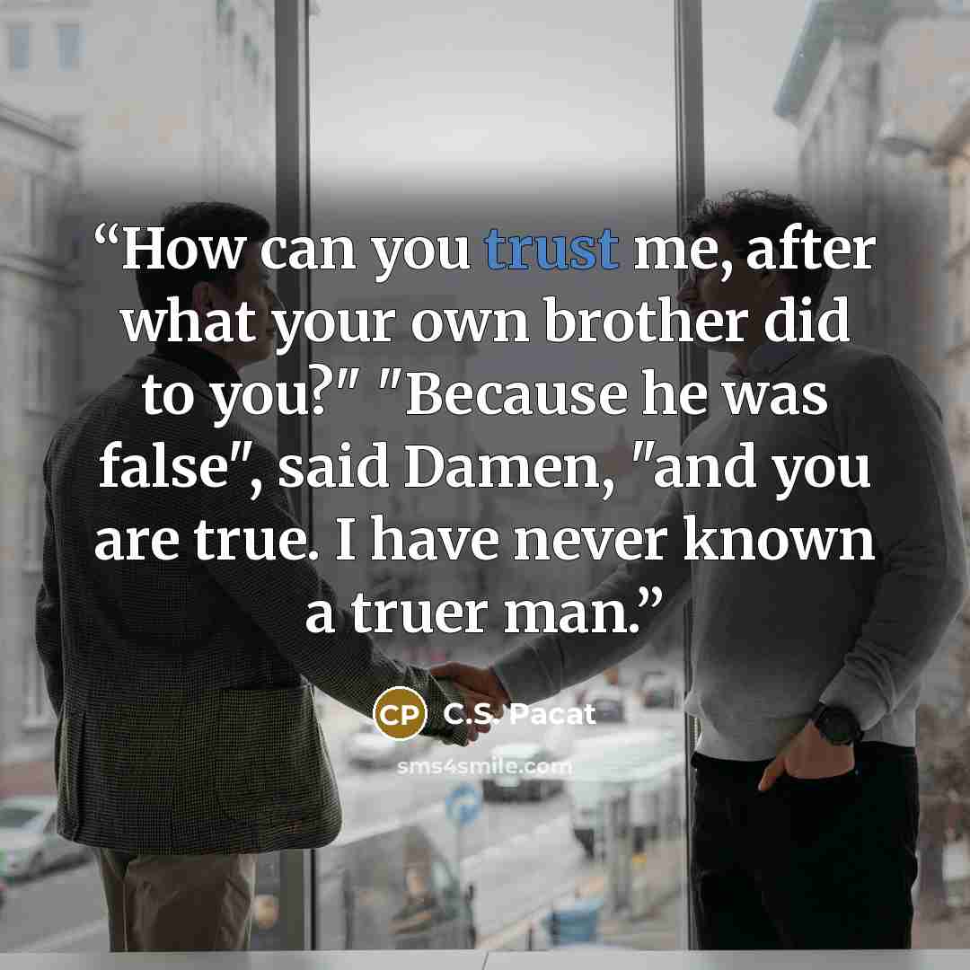 “How can you trust me, after what your own brother did to you?" "Because he was false", said Damen, "and you are true. I have never known a truer man.” quote by C.S. Pacat