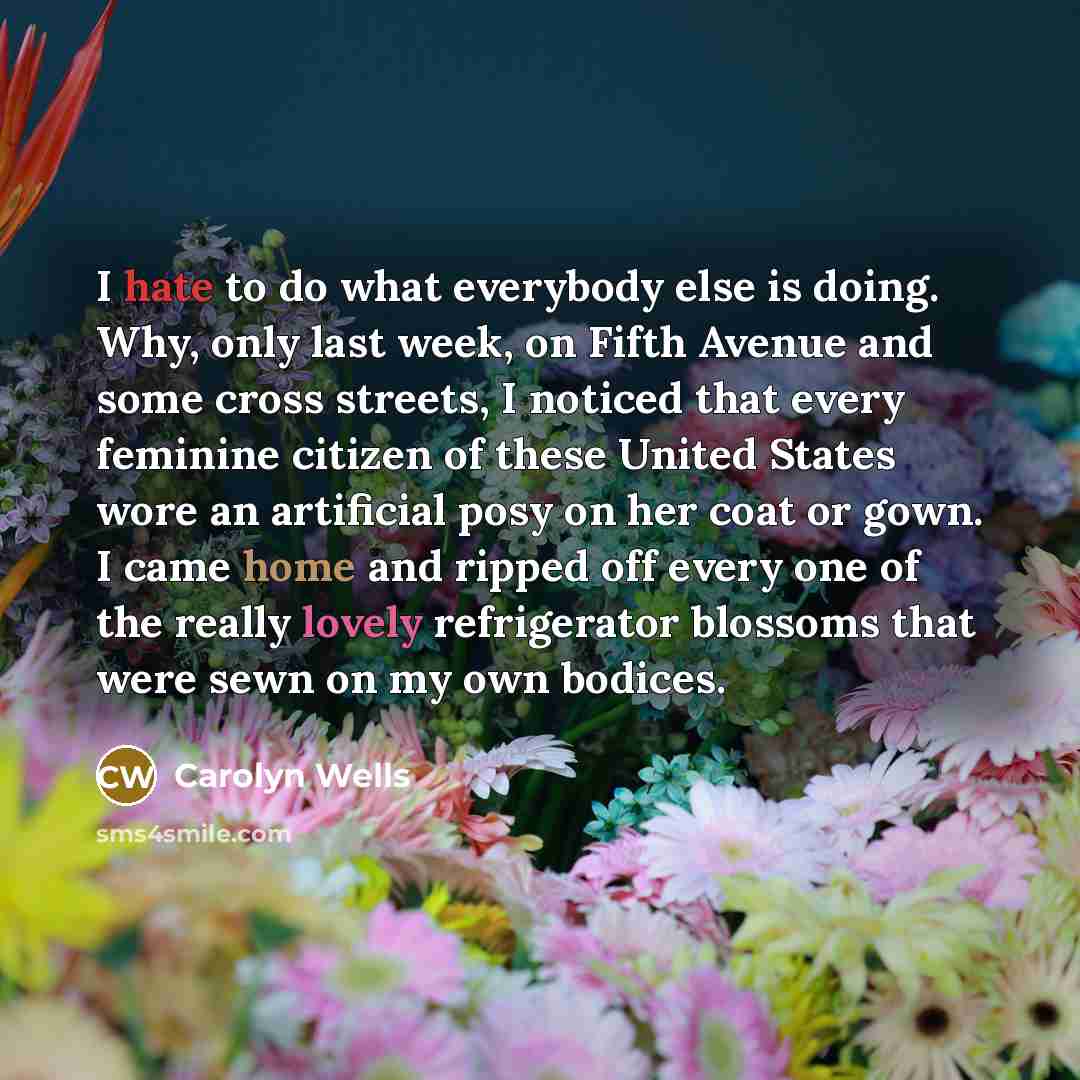 “I hate to do what everybody else is doing. Why, only last week, on Fifth Avenue and some cross streets, I noticed that every feminine citizen of these United States wore an artificial posy on her coat or gown. I came home and ripped off every one of the really lovely refrigerator blossoms that…” quote by Carolyn Wells