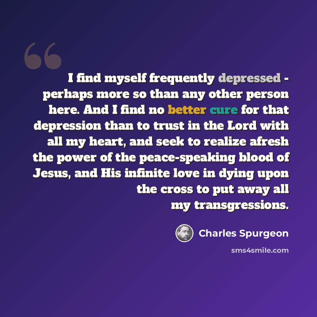 “I find myself frequently depressed - perhaps more so than any other person here. And I find no better cure for that depression than to trust in the Lord with all my heart, and seek to realize afresh the power of the peace-speaking blood of Jesus, and His infinite love in dying upon the cross to…” quote by Charles Spurgeon