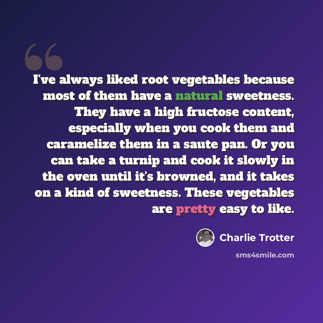 “I've always liked root vegetables because most of them have a natural sweetness. They have a high fructose content, especially when you cook them and caramelize them in a saute pan. Or you can take a turnip and cook it slowly in the oven until it's browned, and it takes on a kind of sweetness…” quote by Charlie Trotter