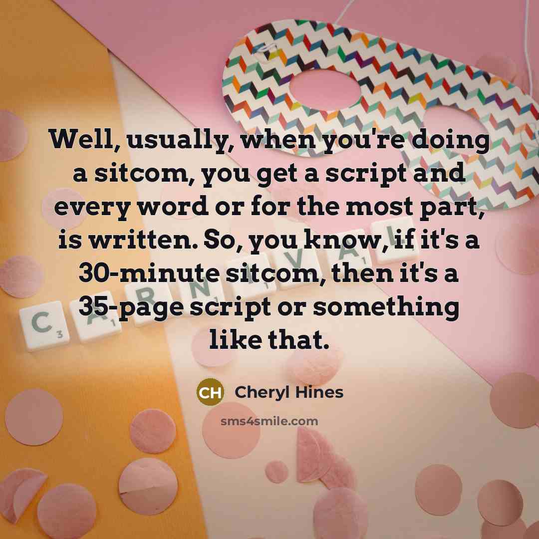 “Well, usually, when you're doing a sitcom, you get a script and every word or for the most part, is written. So, you know, if it's a 30-minute sitcom, then it's a 35-page script or something like that.” quote by Cheryl Hines