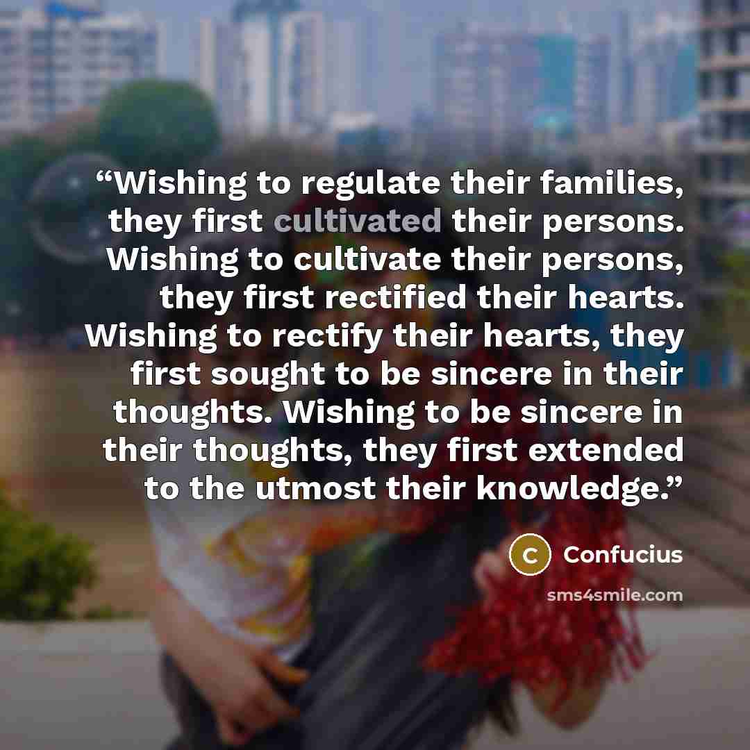 “Wishing to regulate their families, they first cultivated their persons. Wishing to cultivate their persons, they first rectified their hearts. Wishing to rectify their hearts, they first sought to be sincere in their thoughts. Wishing to be sincere in their thoughts, they first extended to the…” quote by Confucius