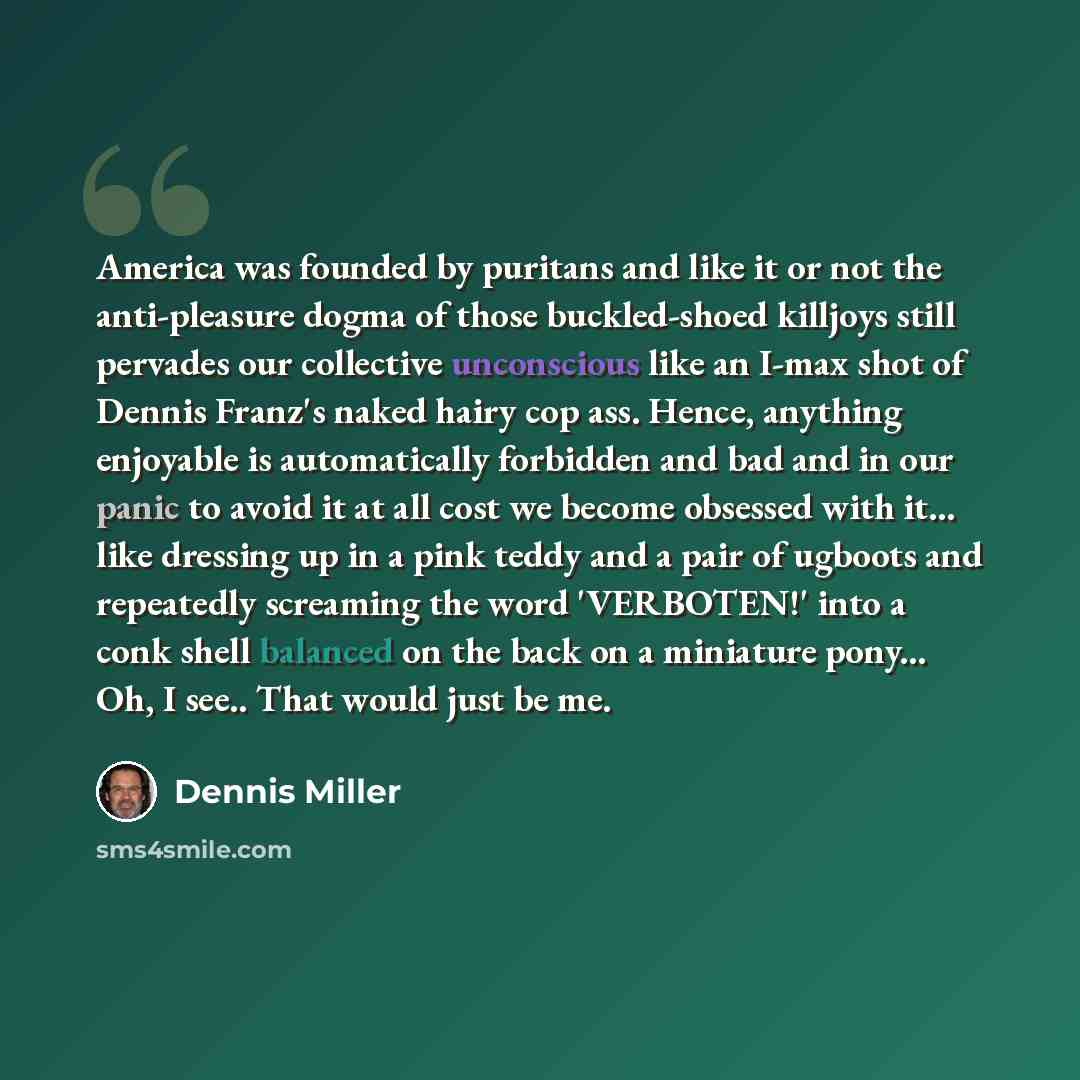 “America was founded by puritans and like it or not the anti-pleasure dogma of those buckled-shoed killjoys still pervades our collective unconscious like an I-max shot of Dennis Franz's naked hairy cop ass. Hence, anything enjoyable is automatically forbidden and bad and in our panic to avoid it…” quote by Dennis Miller