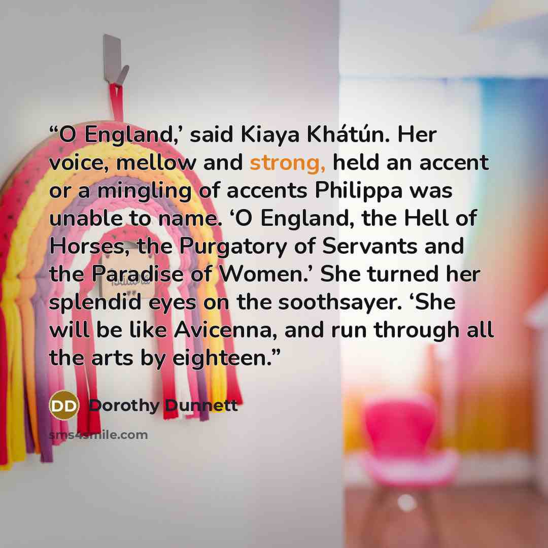 “O England,’ said Kiaya Khátún. Her voice, mellow and strong, held an accent or a mingling of accents Philippa was unable to name. ‘O England, the Hell of Horses, the Purgatory of Servants and the Paradise of Women.’ She turned her splendid eyes on the soothsayer. ‘She will be like Avicenna, and…” quote by Dorothy Dunnett