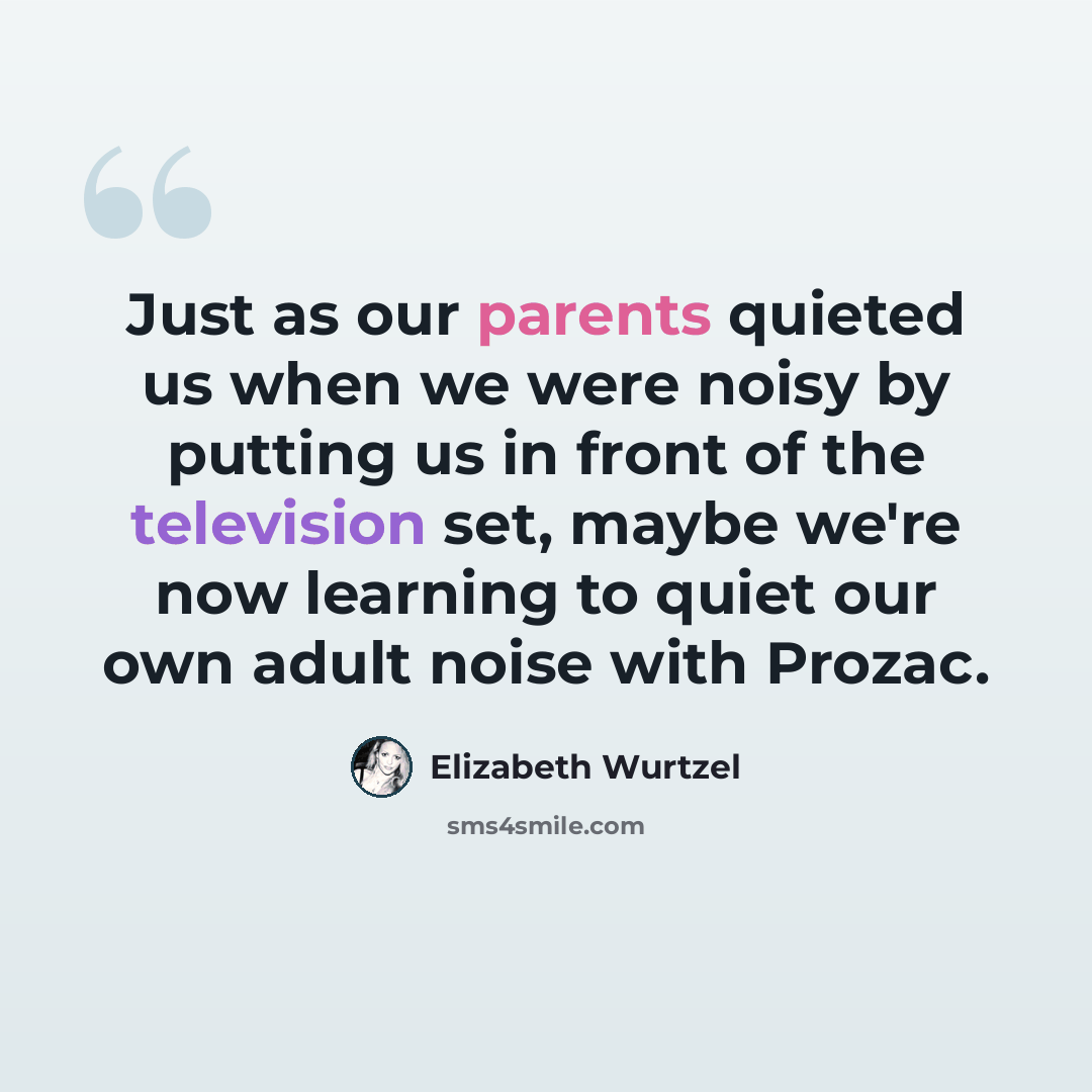 “Just as our parents quieted us when we were noisy by putting us in front of the television set, maybe we're now learning to quiet our own adult noise with Prozac.” quote by Elizabeth Wurtzel