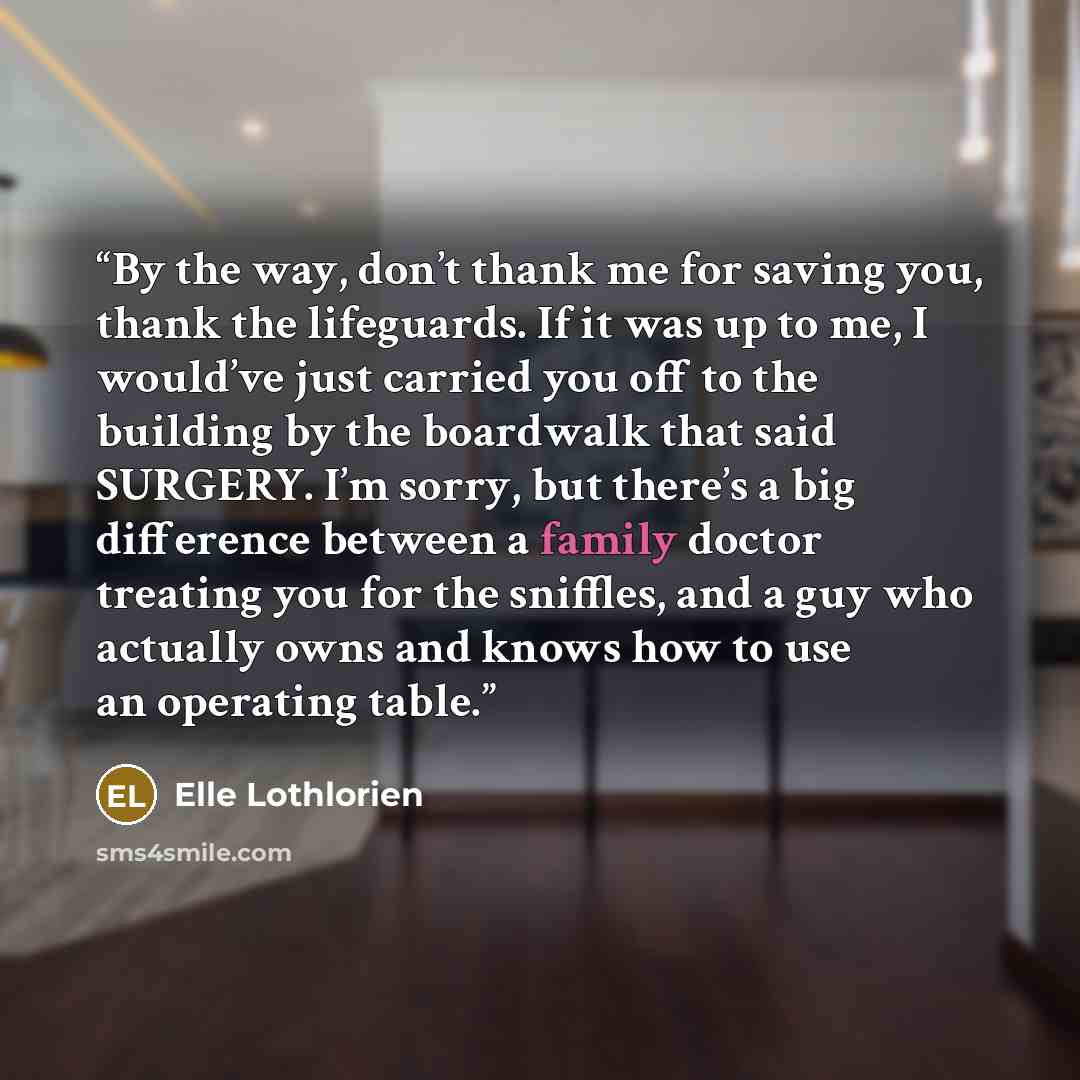 “By the way, don’t thank me for saving you, thank the lifeguards. If it was up to me, I would’ve just carried you off to the building by the boardwalk that said SURGERY. I’m sorry, but there’s a big difference between a family doctor treating you for the sniffles, and a guy who actually owns and…” quote by Elle Lothlorien