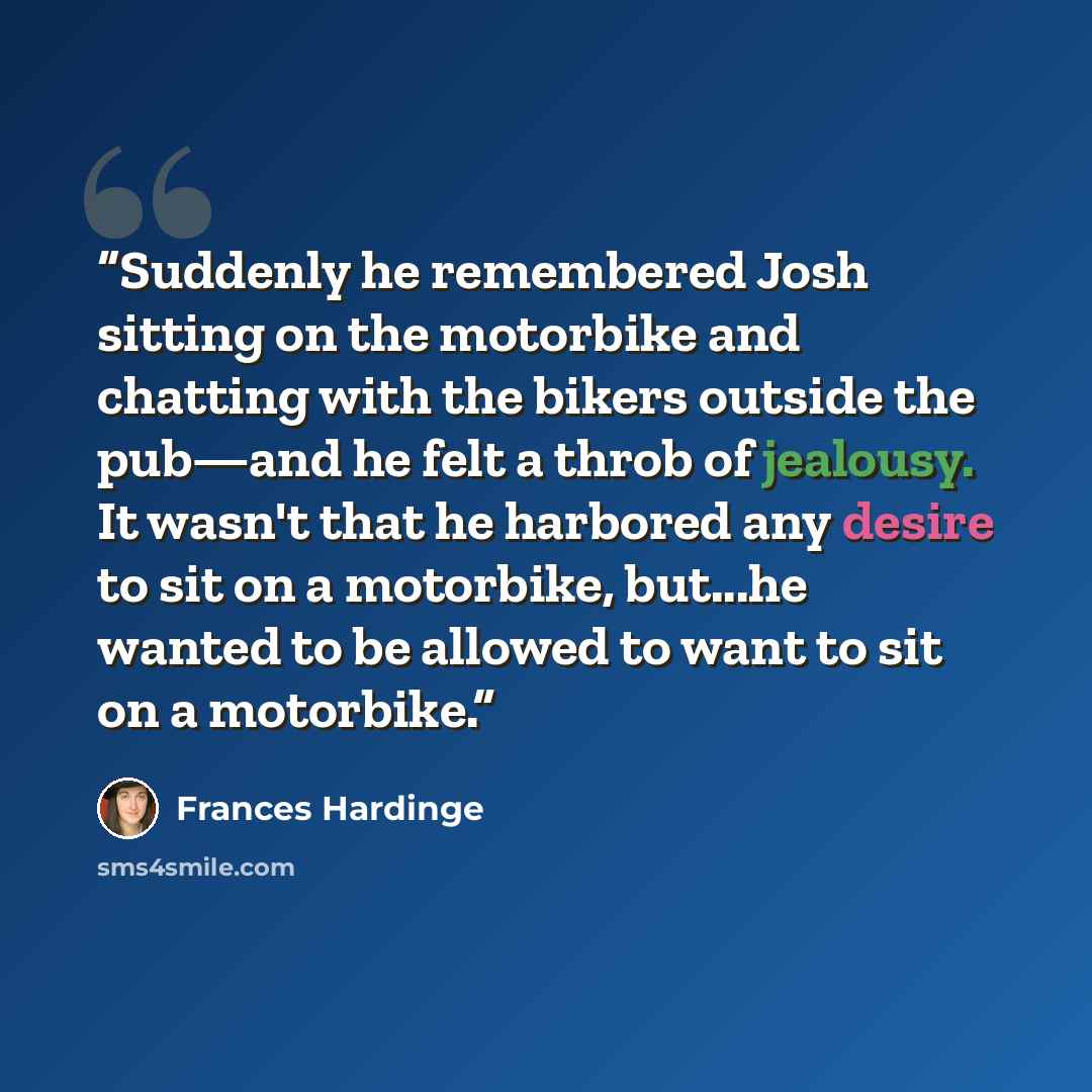 “Suddenly he remembered Josh sitting on the motorbike and chatting with the bikers outside the pub—and he felt a throb of jealousy. It wasn't that he harbored any desire to sit on a motorbike, but...he wanted to be allowed to want to sit on a motorbike.” quote by Frances Hardinge