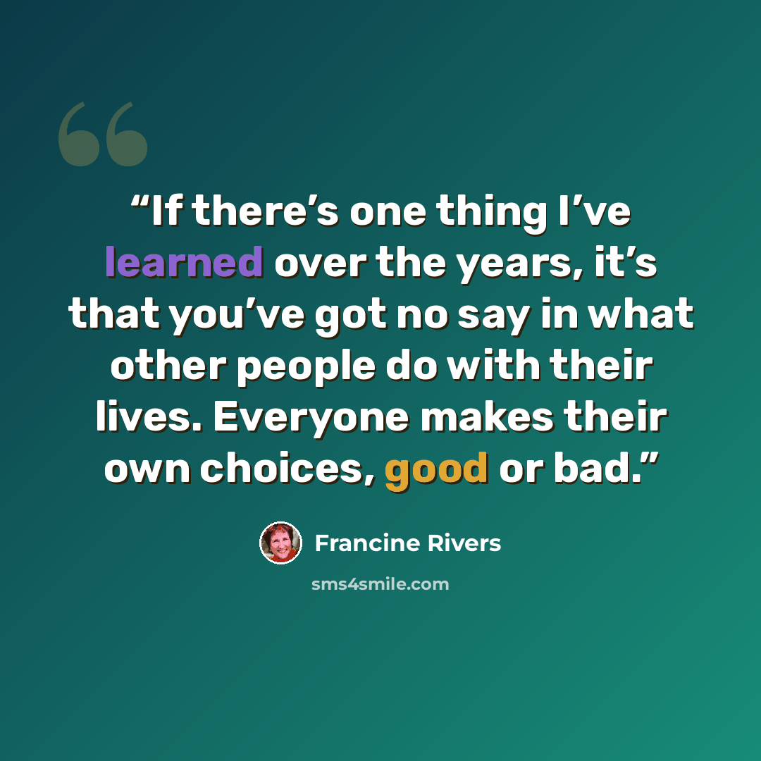 “If there’s one thing I’ve learned over the years, it’s that you’ve got no say in what other people do with their lives. Everyone makes their own choices, good or bad.” quote by Francine Rivers