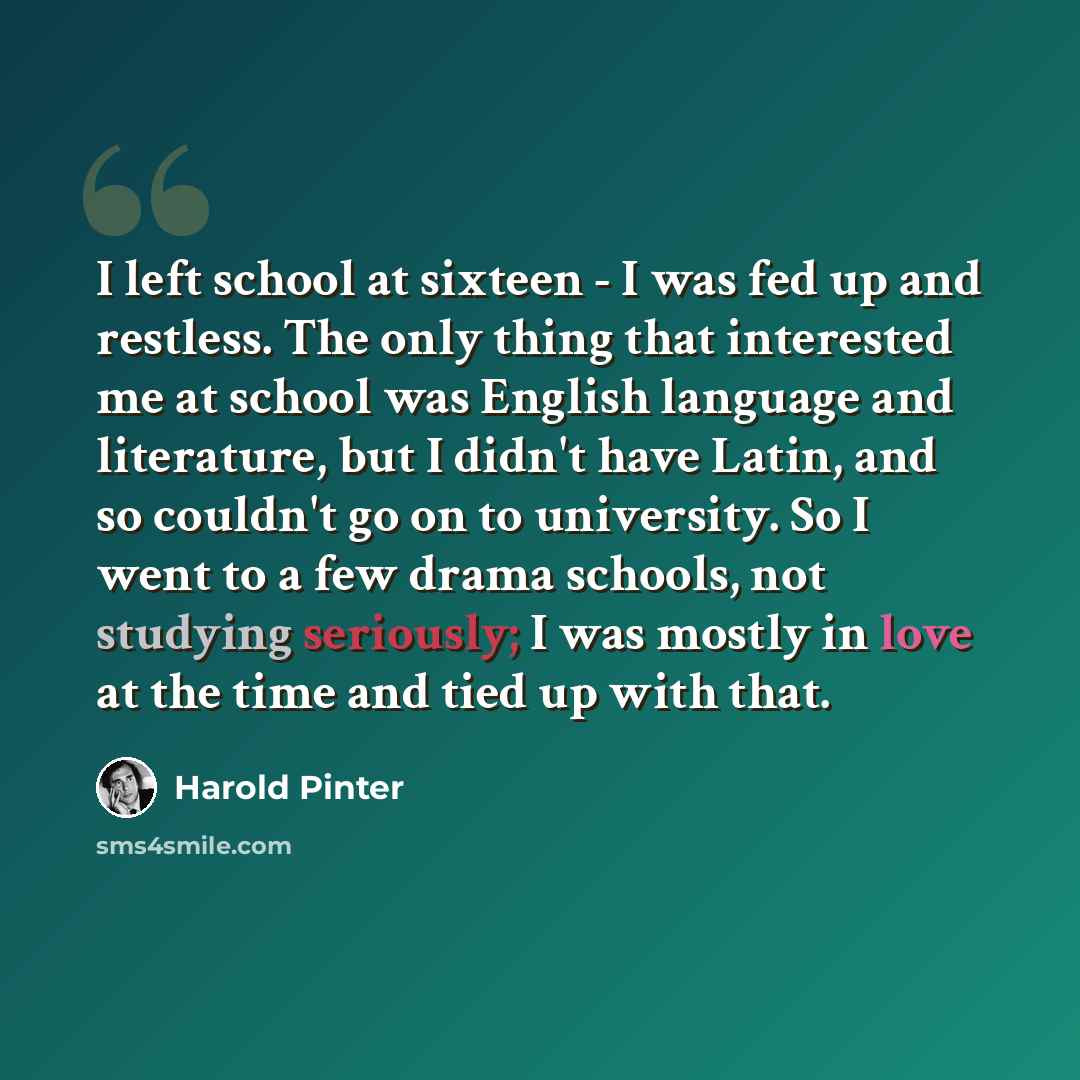 “I left school at sixteen - I was fed up and restless. The only thing that interested me at school was English language and literature, but I didn't have Latin, and so couldn't go on to university. So I went to a few drama schools, not studying seriously; I was mostly in love at the time and tied…” quote by Harold Pinter