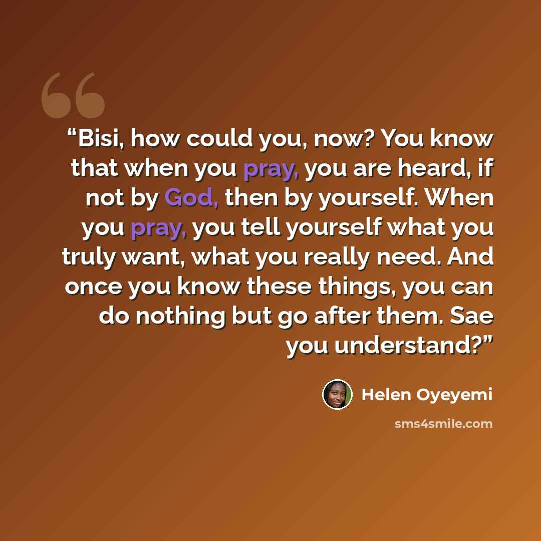 “Bisi, how could you, now? You know that when you pray, you are heard, if not by God, then by yourself. When you pray, you tell yourself what you truly want, what you really need. And once you know these things, you can do nothing but go after them. Sae you understand?” quote by Helen Oyeyemi