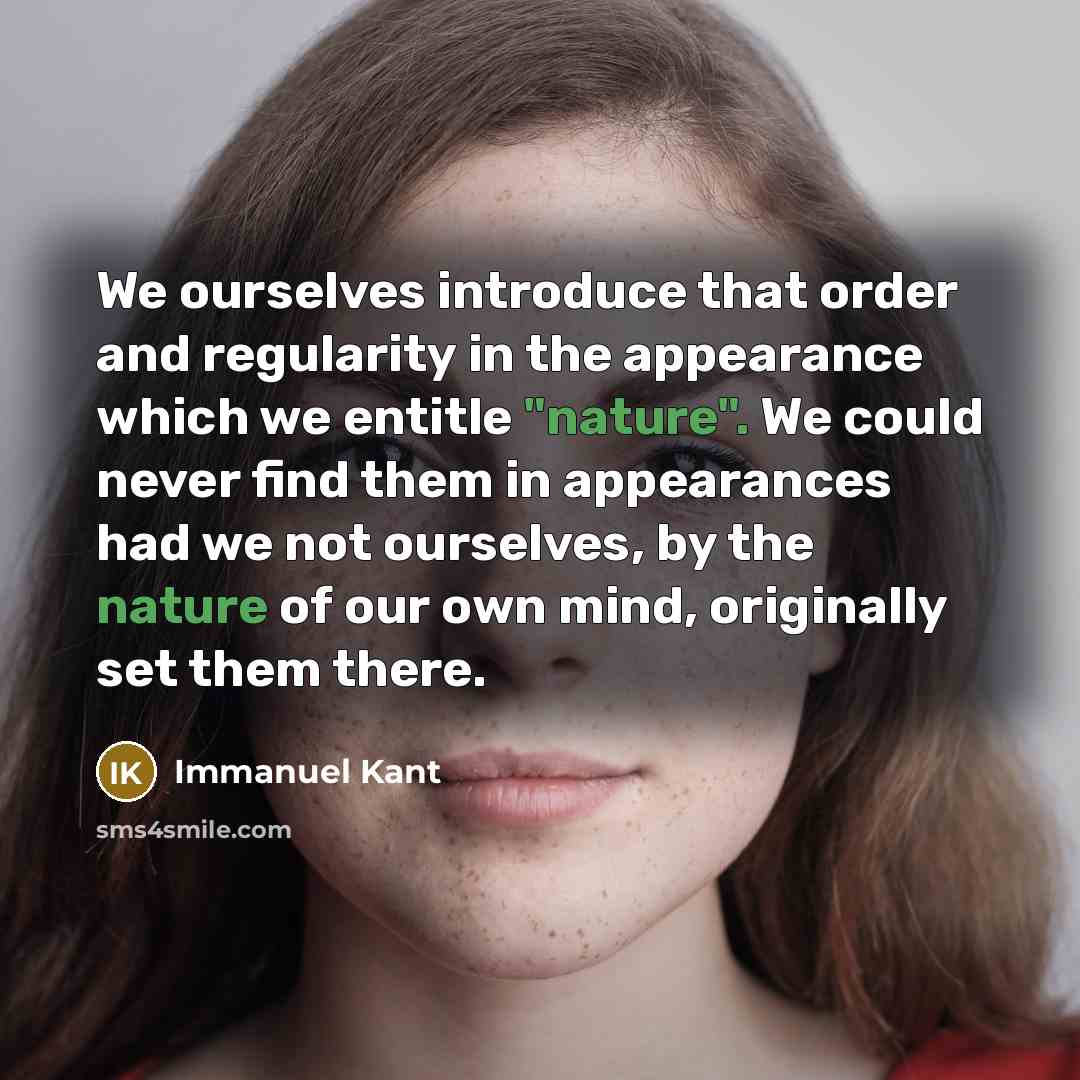 “We ourselves introduce that order and regularity in the appearance which we entitle "nature". We could never find them in appearances had we not ourselves, by the nature of our own mind, originally set them there.” quote by Immanuel Kant