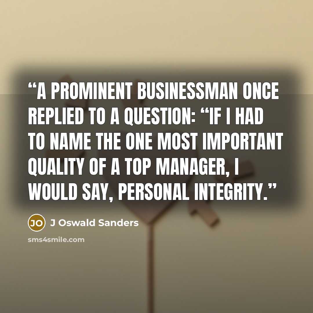 “A prominent businessman once replied to a question: “If I had to name the one most important quality of a top manager, I would say, personal integrity.” quote by J Oswald Sanders