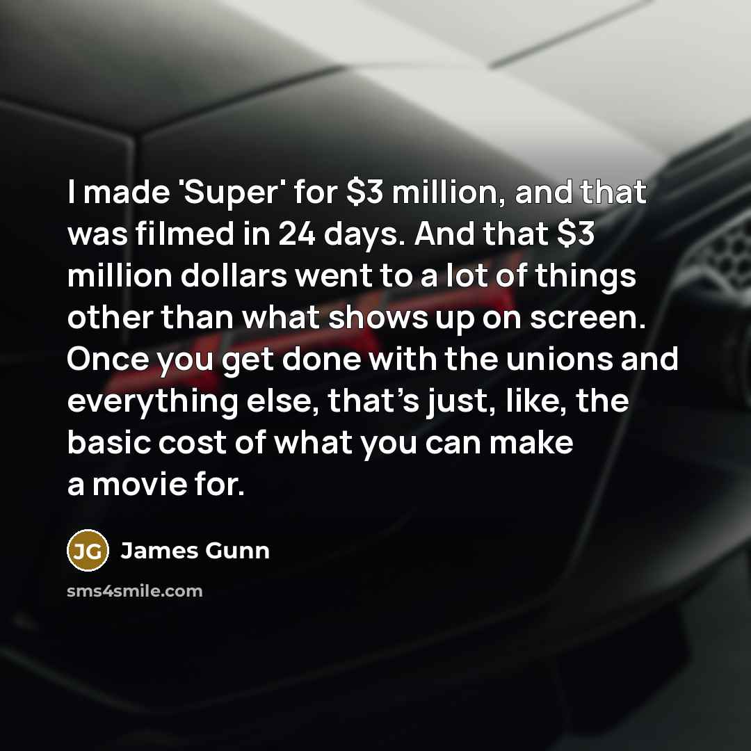 “I made 'Super' for $3 million, and that was filmed in 24 days. And that $3 million dollars went to a lot of things other than what shows up on screen. Once you get done with the unions and everything else, that's just, like, the basic cost of what you can make a movie for.” quote by James Gunn