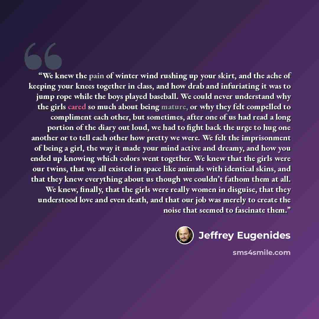 “We knew the pain of winter wind rushing up your skirt, and the ache of keeping your knees together in class, and how drab and infuriating it was to jump rope while the boys played baseball. We could never understand why the girls cared so much about being mature, or why they felt compelled to…” quote by Jeffrey Eugenides