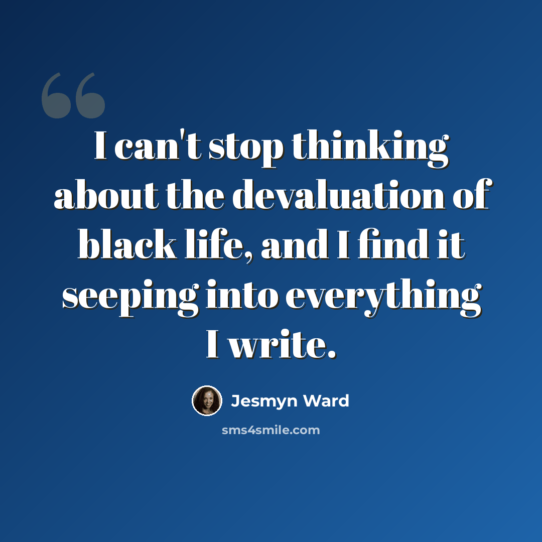 “I can't stop thinking about the devaluation of black life, and I find it seeping into everything I write.” quote by Jesmyn Ward