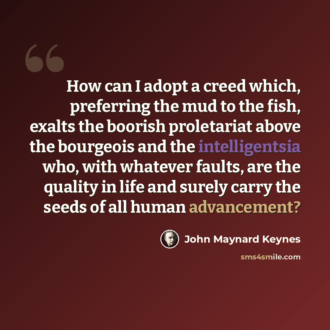 “How can I adopt a creed which, preferring the mud to the fish, exalts the boorish proletariat above the bourgeois and the intelligentsia who, with whatever faults, are the quality in life and surely carry the seeds of all human advancement?” quote by John Maynard Keynes