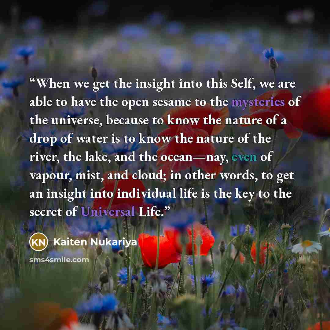 “When we get the insight into this Self, we are able to have the open sesame to the mysteries of the universe, because to know the nature of a drop of water is to know the nature of the river, the lake, and the ocean—nay, even of vapour, mist, and cloud; in other words, to get an insight into…” quote by Kaiten Nukariya