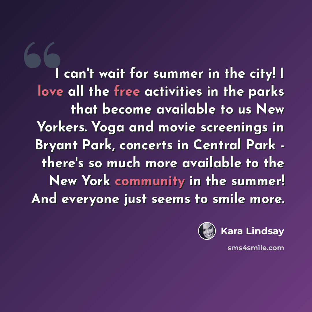 “I can't wait for summer in the city! I love all the free activities in the parks that become available to us New Yorkers. Yoga and movie screenings in Bryant Park, concerts in Central Park - there's so much more available to the New York community in the summer! And everyone just seems to smile…” quote by Kara Lindsay