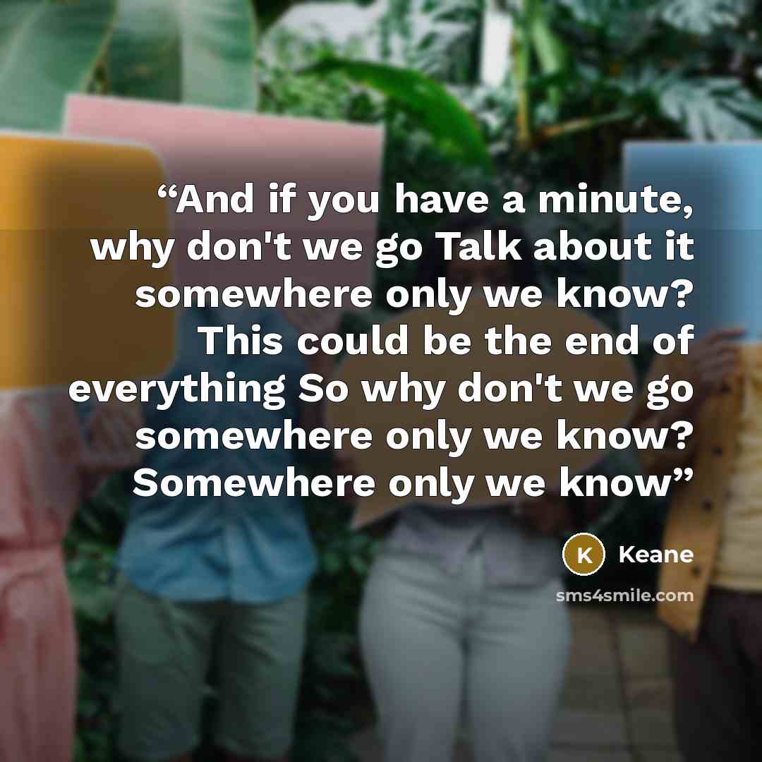 “And if you have a minute, why don't we go Talk about it somewhere only we know? This could be the end of everything So why don't we go somewhere only we know? Somewhere only we know” quote by Keane
