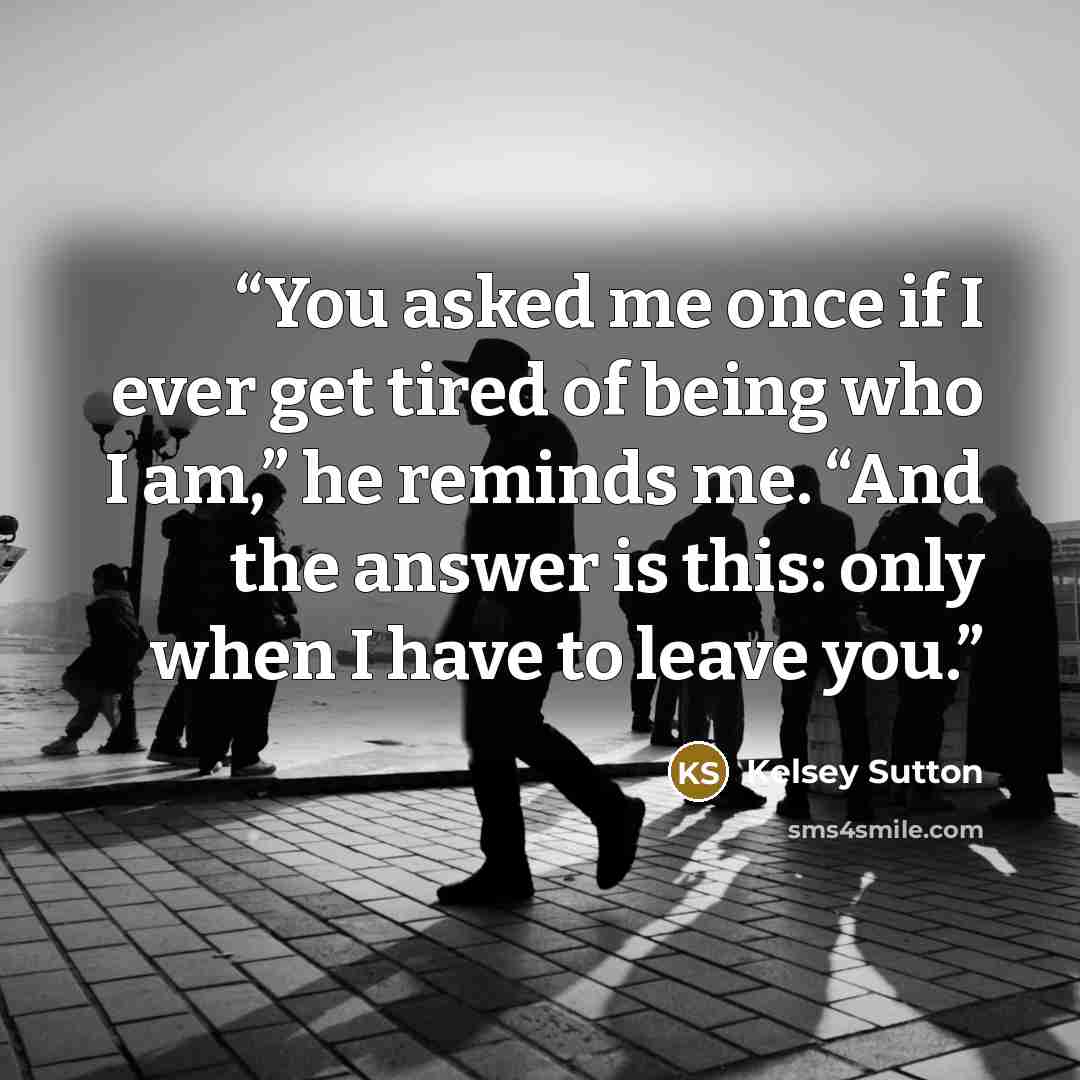 “You asked me once if I ever get tired of being who I am,” he reminds me. “And the answer is this: only when I have to leave you.” quote by Kelsey Sutton