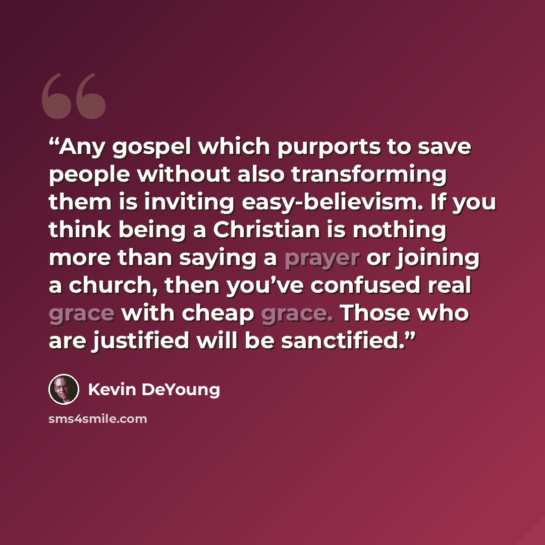 “Any gospel which purports to save people without also transforming them is inviting easy-believism. If you think being a Christian is nothing more than saying a prayer or joining a church, then you’ve confused real grace with cheap grace. Those who are justified will be sanctified.” quote by Kevin DeYoung