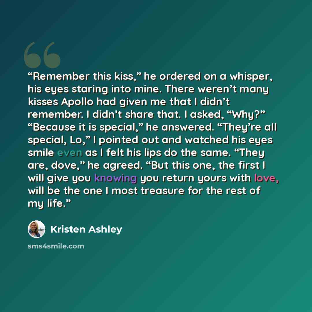 “Remember this kiss,” he ordered on a whisper, his eyes staring into mine. There weren’t many kisses Apollo had given me that I didn’t remember. I didn’t share that. I asked, “Why?” “Because it is special,” he answered. “They’re all special, Lo,” I pointed out and watched his eyes smile even as I…” quote by Kristen Ashley
