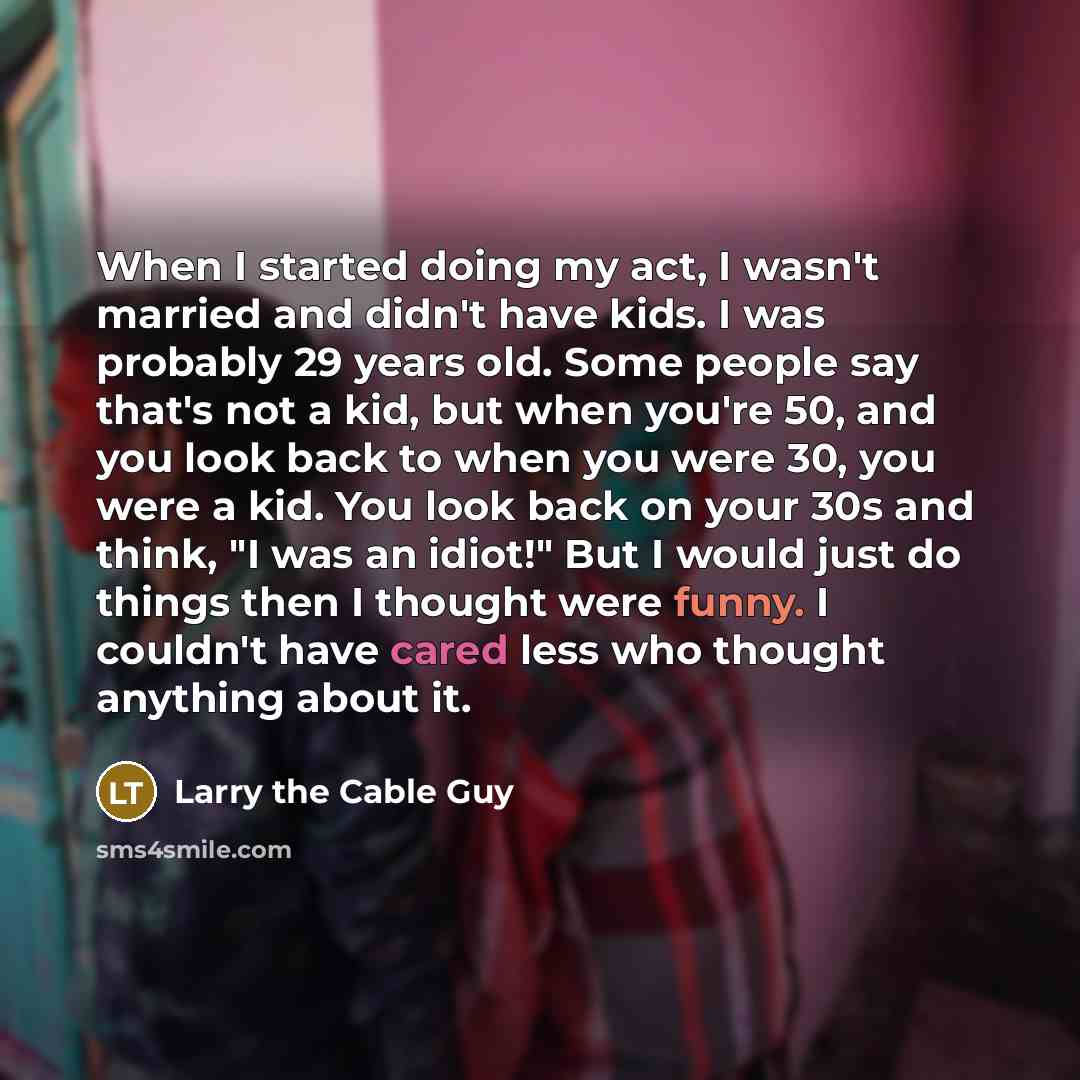 “When I started doing my act, I wasn't married and didn't have kids. I was probably 29 years old. Some people say that's not a kid, but when you're 50, and you look back to when you were 30, you were a kid. You look back on your 30s and think, "I was an idiot!" But I would just do things then I…” quote by Larry the Cable Guy