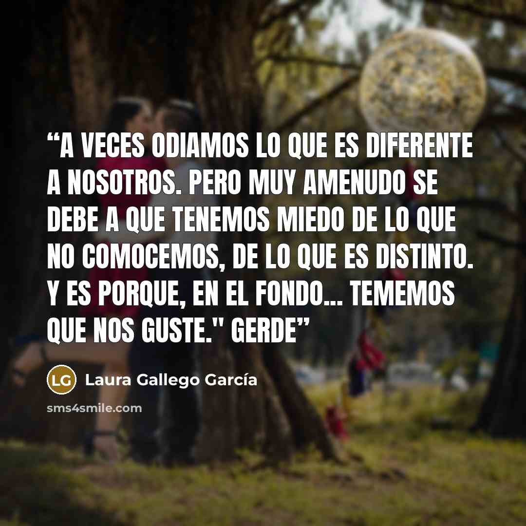 “A veces odiamos lo que es diferente a nosotros. Pero muy amenudo se debe a que tenemos miedo de lo que no comocemos, de lo que es distinto. Y es porque, en el fondo... tememos que nos guste." Gerde” quote by Laura Gallego García