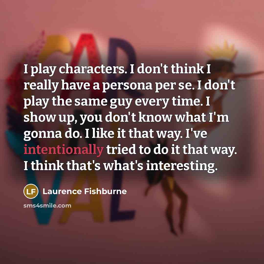 “I play characters. I don't think I really have a persona per se. I don't play the same guy every time. I show up, you don't know what I'm gonna do. I like it that way. I've intentionally tried to do it that way. I think that's what's interesting.” quote by Laurence Fishburne