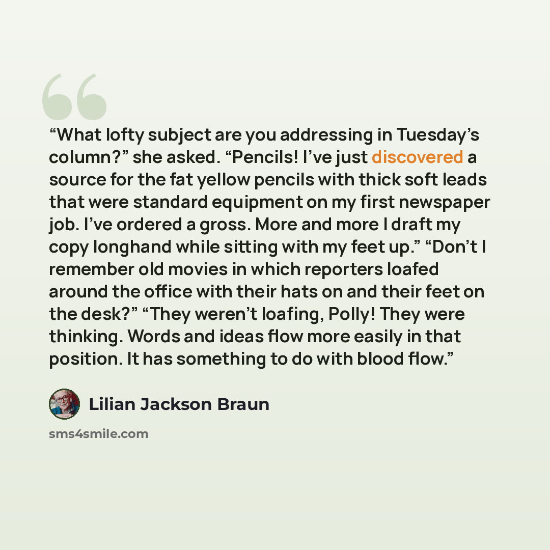 “What lofty subject are you addressing in Tuesday’s column?” she asked. “Pencils! I’ve just discovered a source for the fat yellow pencils with thick soft leads that were standard equipment on my first newspaper job. I’ve ordered a gross. More and more I draft my copy longhand while sitting with my…” quote by Lilian Jackson Braun
