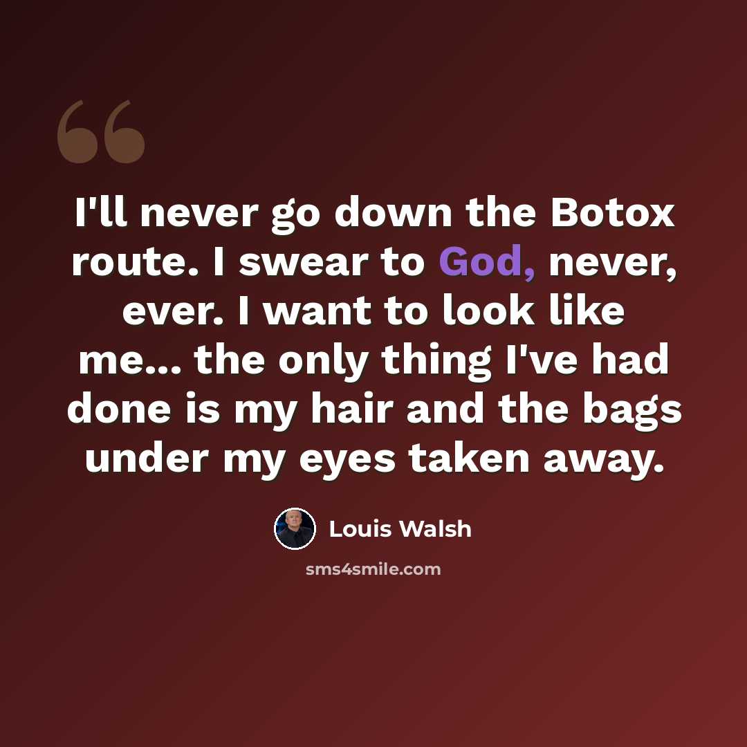 “I'll never go down the Botox route. I swear to God, never, ever. I want to look like me... the only thing I've had done is my hair and the bags under my eyes taken away.” quote by Louis Walsh