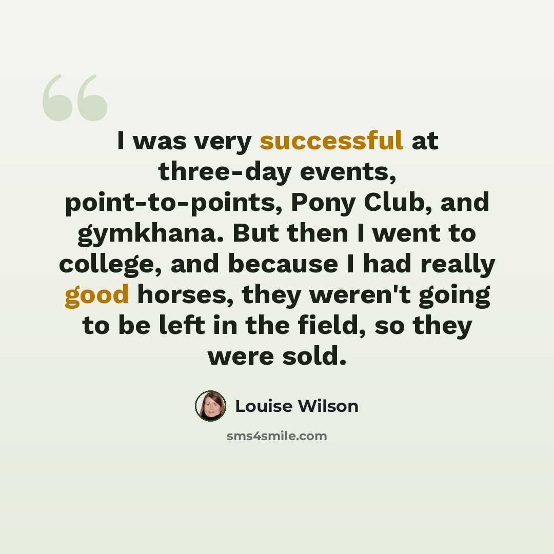 “I was very successful at three-day events, point-to-points, Pony Club, and gymkhana. But then I went to college, and because I had really good horses, they weren't going to be left in the field, so they were sold.” quote by Louise Wilson