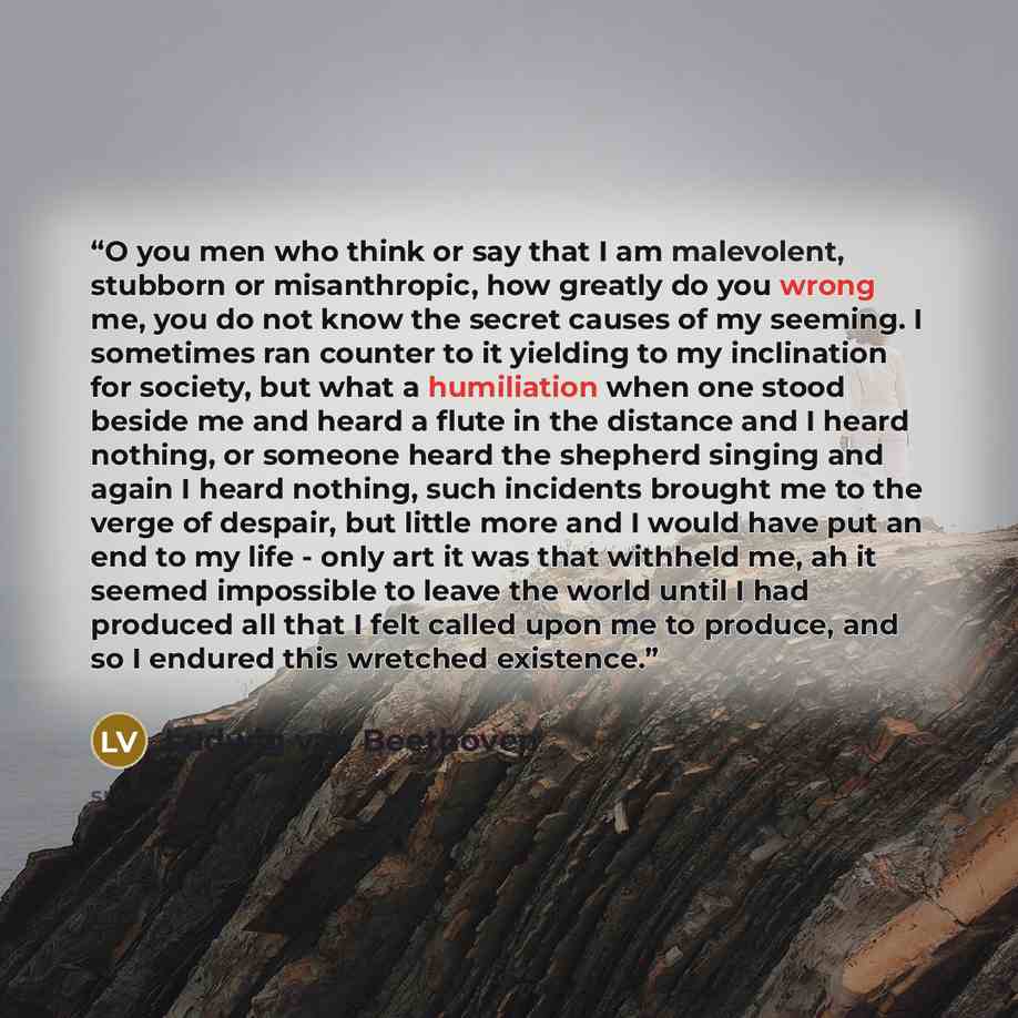 “O you men who think or say that I am malevolent, stubborn or misanthropic, how greatly do you wrong me, you do not know the secret causes of my seeming. I sometimes ran counter to it yielding to my inclination for society, but what a humiliation when one stood beside me and heard a flute in the…” quote by Ludwig van Beethoven