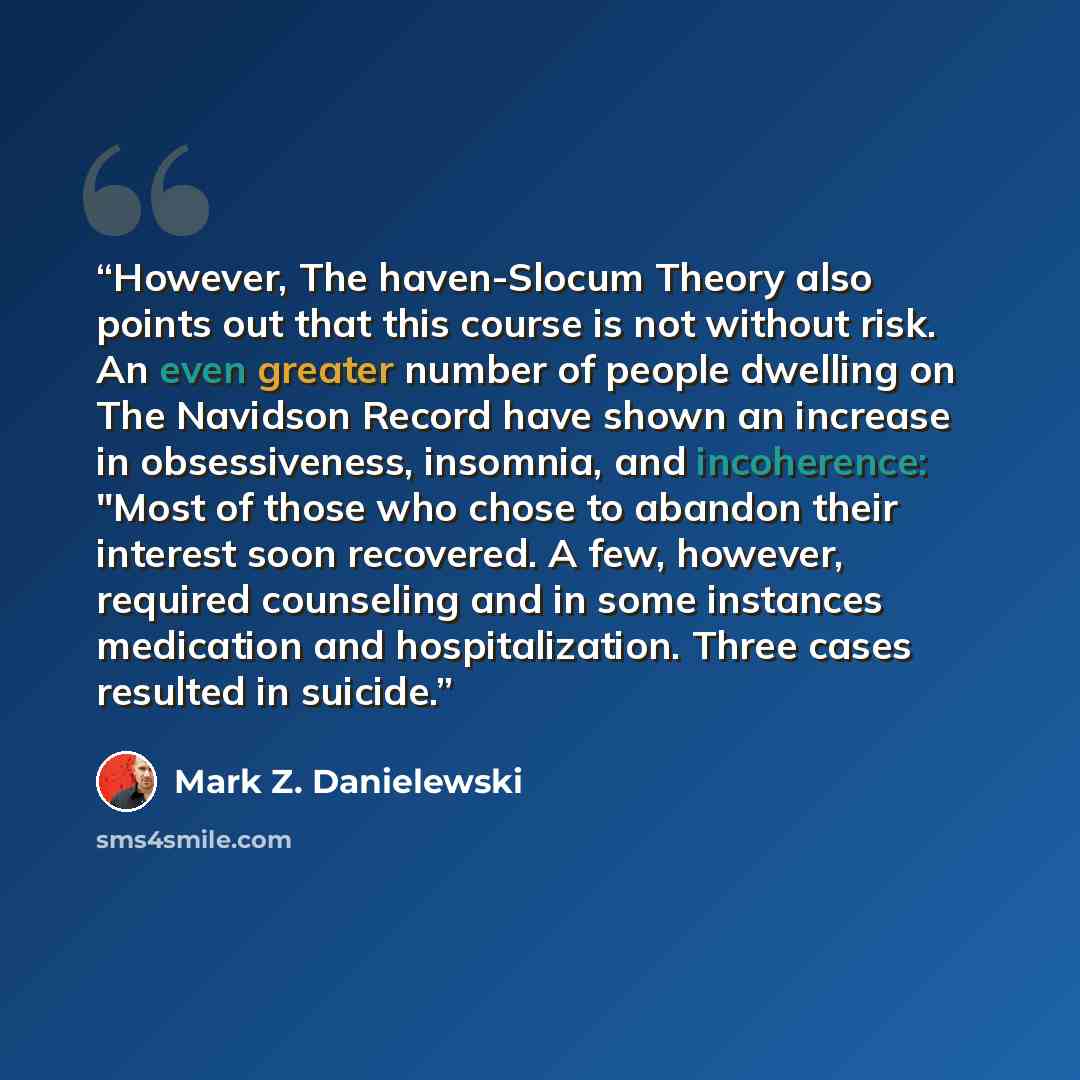“However, The haven-Slocum Theory also points out that this course is not without risk. An even greater number of people dwelling on The Navidson Record have shown an increase in obsessiveness, insomnia, and incoherence: "Most of those who chose to abandon their interest soon recovered. A few…” quote by Mark Z. Danielewski