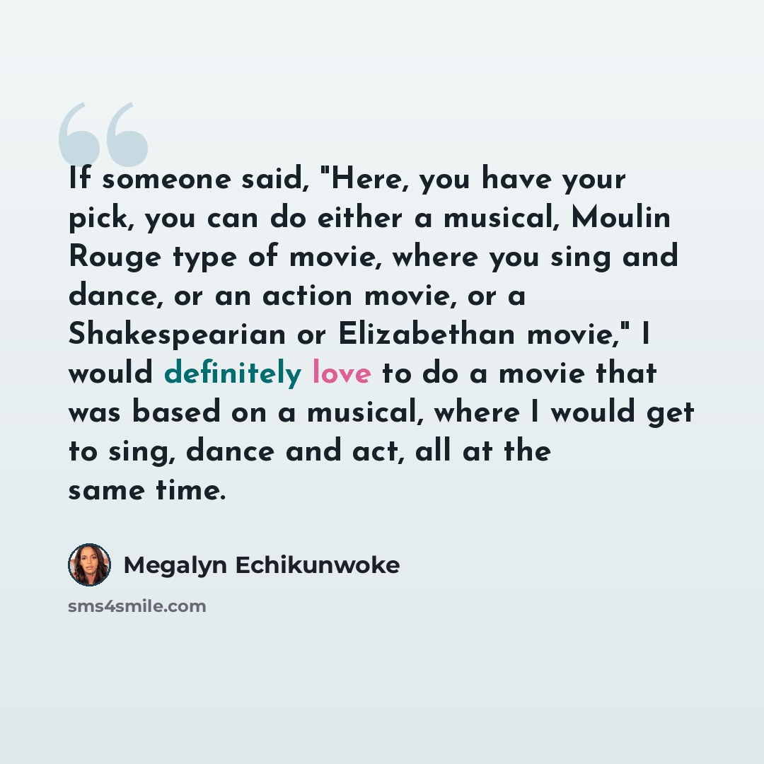 “If someone said, "Here, you have your pick, you can do either a musical, Moulin Rouge type of movie, where you sing and dance, or an action movie, or a Shakespearian or Elizabethan movie," I would definitely love to do a movie that was based on a musical, where I would get to sing, dance and act…” quote by Megalyn Echikunwoke