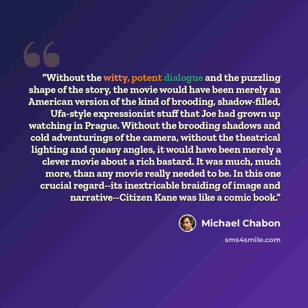 “Without the witty, potent dialogue and the puzzling shape of the story, the movie would have been merely an American version of the kind of brooding, shadow-filled, Ufa-style expressionist stuff that Joe had grown up watching in Prague. Without the brooding shadows and cold adventurings of the…” quote by Michael Chabon