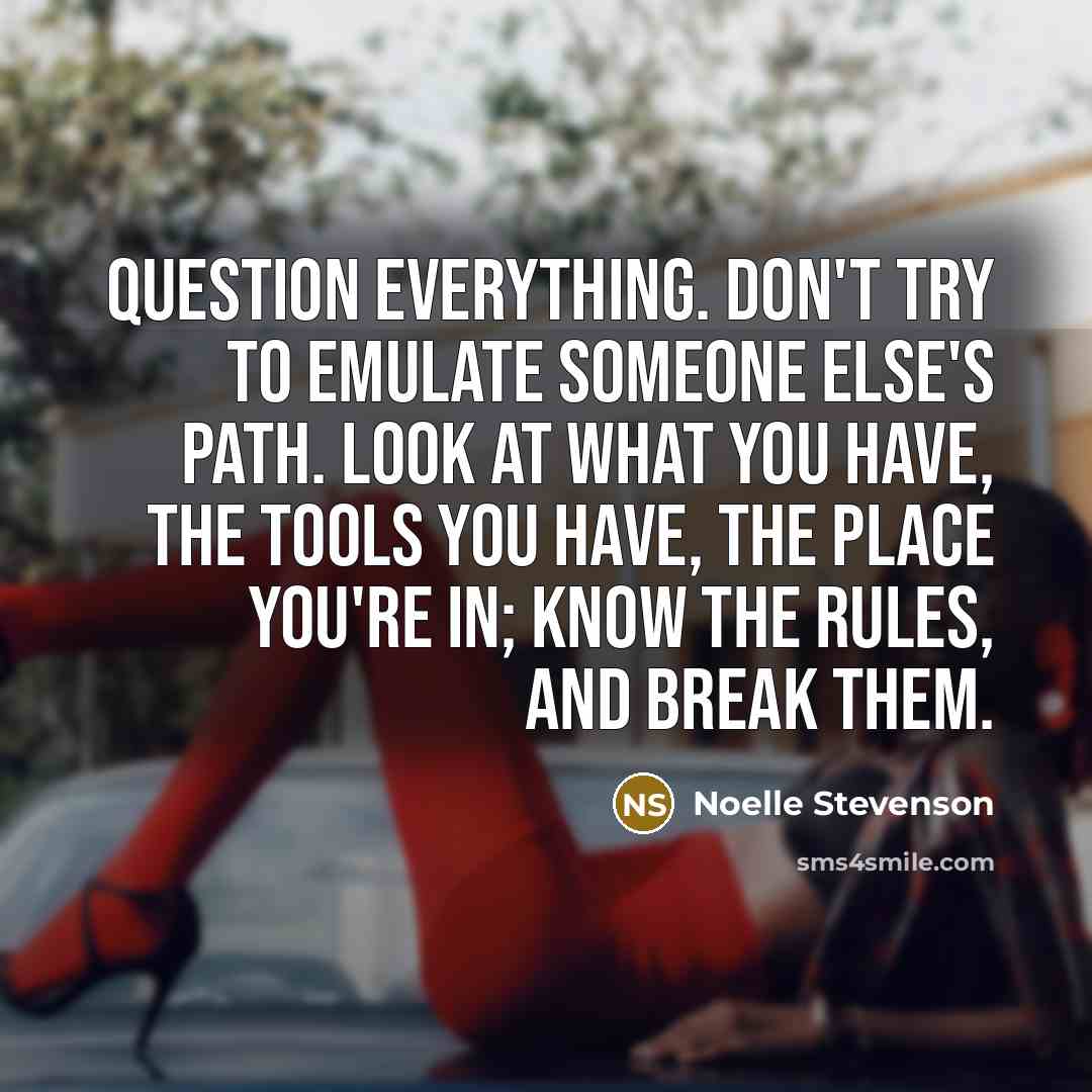“Question everything. Don't try to emulate someone else's path. Look at what you have, the tools you have, the place you're in; know the rules, and break them.” quote by Noelle Stevenson