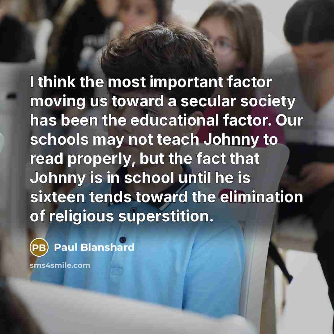 “I think the most important factor moving us toward a secular society has been the educational factor. Our schools may not teach Johnny to read properly, but the fact that Johnny is in school until he is sixteen tends toward the elimination of religious superstition.” quote by Paul Blanshard