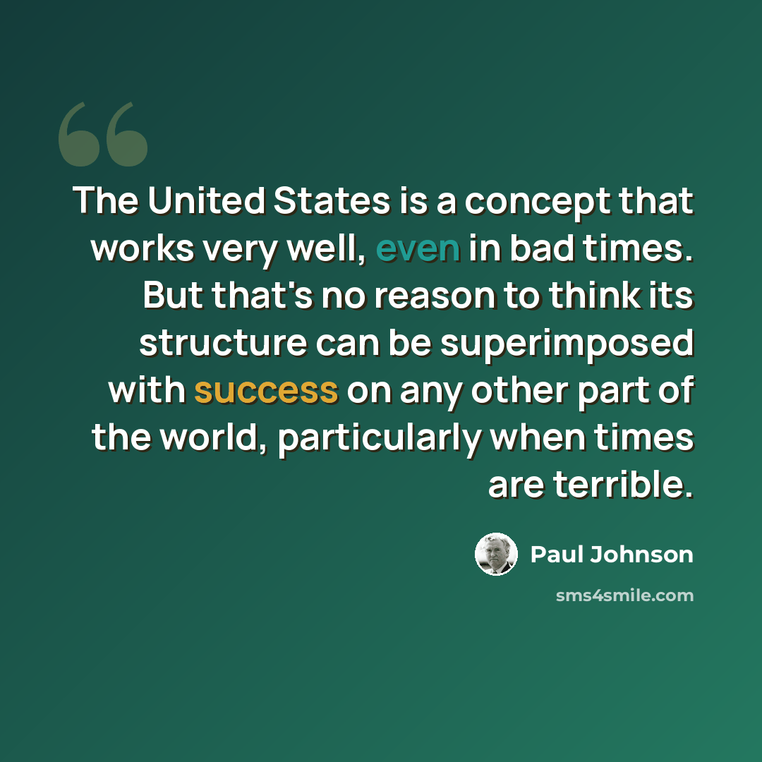 “The United States is a concept that works very well, even in bad times. But that's no reason to think its structure can be superimposed with success on any other part of the world, particularly when times are terrible.” quote by Paul Johnson