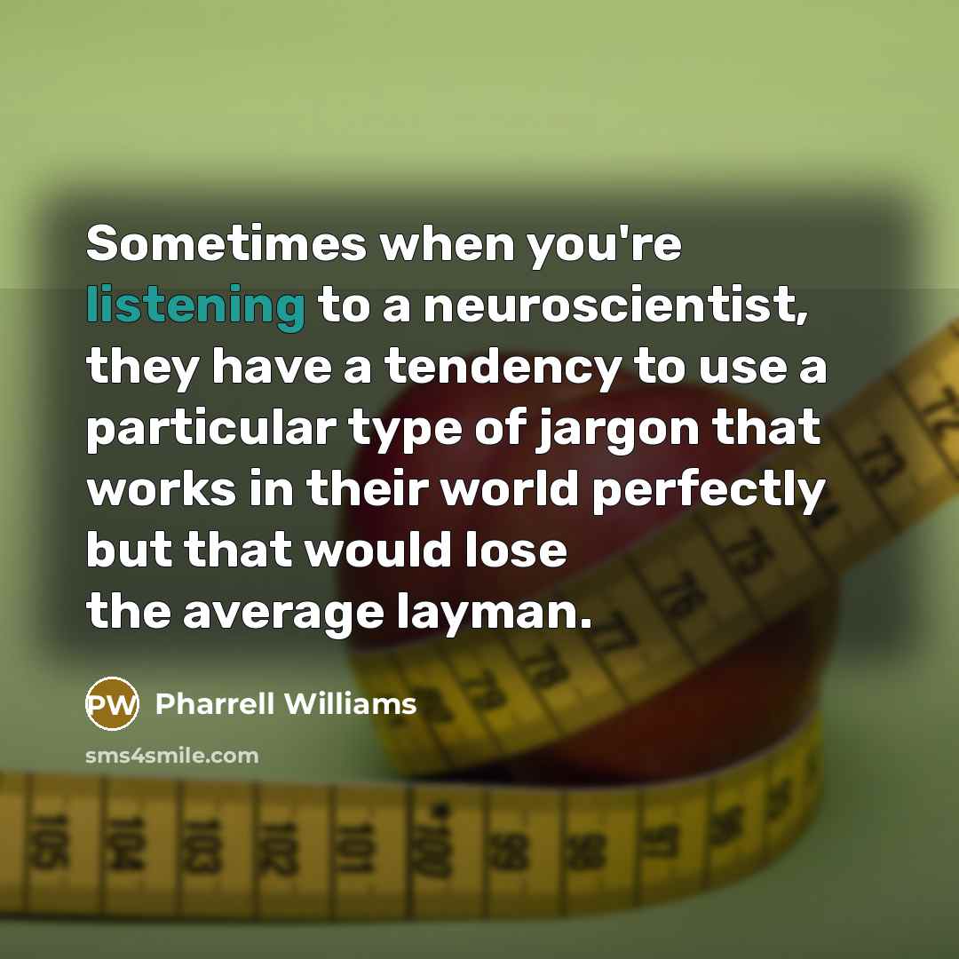 “Sometimes when you're listening to a neuroscientist, they have a tendency to use a particular type of jargon that works in their world perfectly but that would lose the average layman.” quote by Pharrell Williams