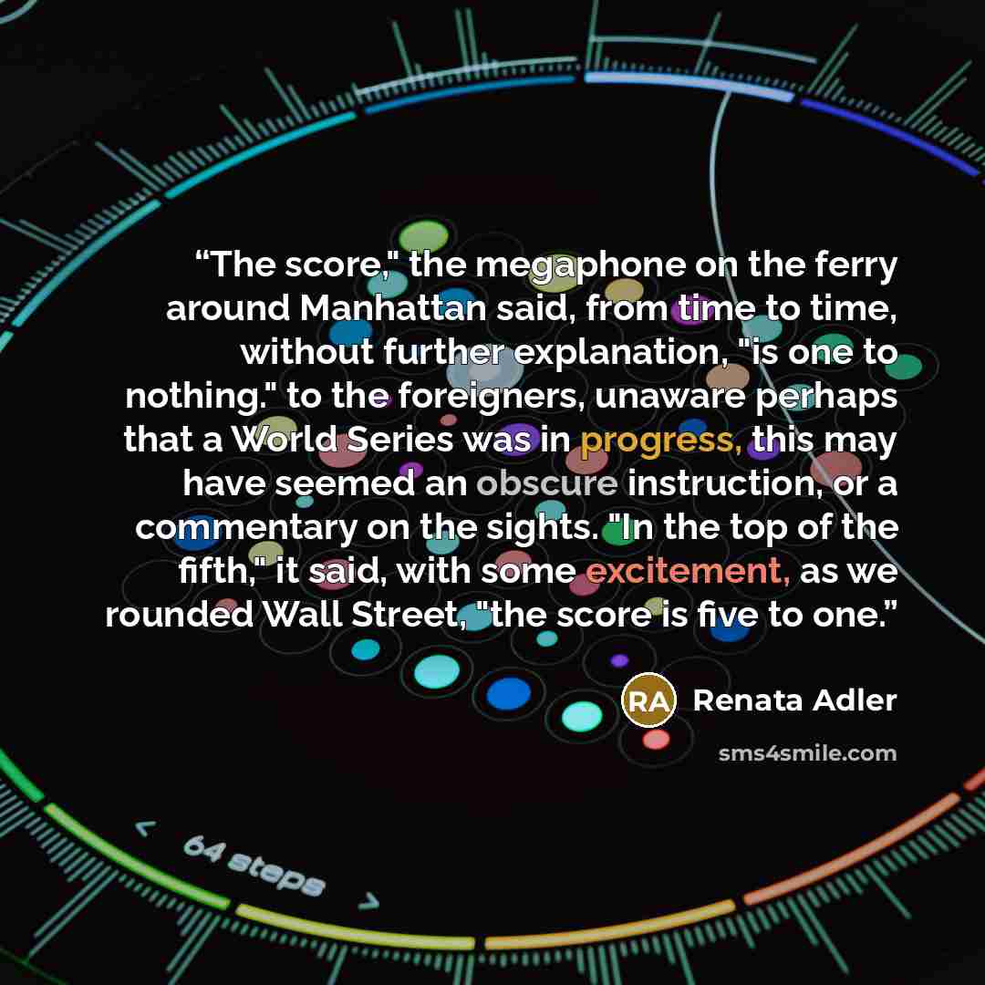 “The score," the megaphone on the ferry around Manhattan said, from time to time, without further explanation, "is one to nothing." to the foreigners, unaware perhaps that a World Series was in progress, this may have seemed an obscure instruction, or a commentary on the sights. "In the top of the…” quote by Renata Adler