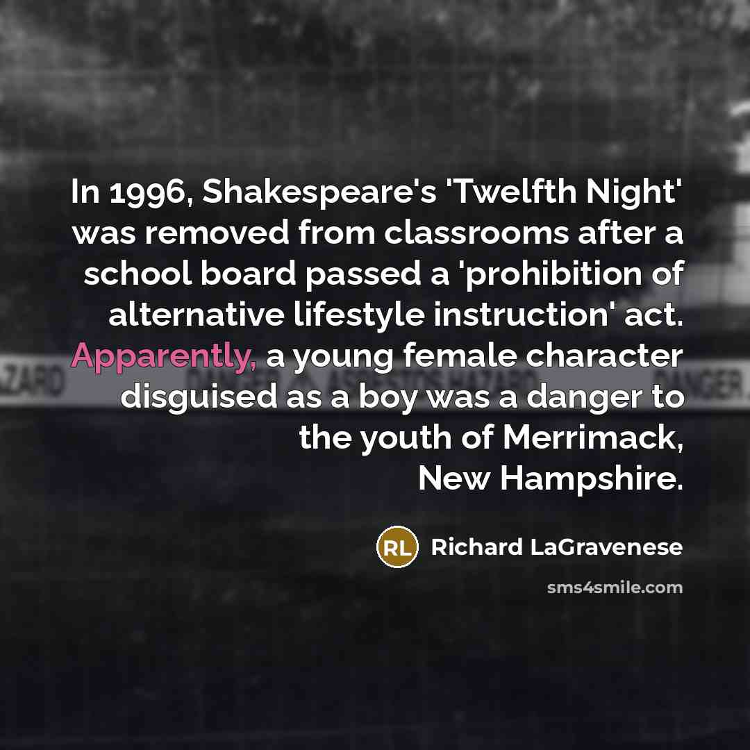“In 1996, Shakespeare's 'Twelfth Night' was removed from classrooms after a school board passed a 'prohibition of alternative lifestyle instruction' act. Apparently, a young female character disguised as a boy was a danger to the youth of Merrimack, New Hampshire.” quote by Richard LaGravenese