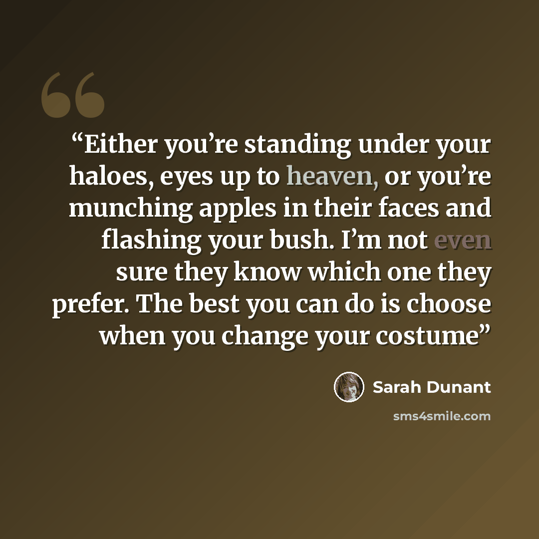 “Either you’re standing under your haloes, eyes up to heaven, or you’re munching apples in their faces and flashing your bush. I’m not even sure they know which one they prefer. The best you can do is choose when you change your costume” quote by Sarah Dunant
