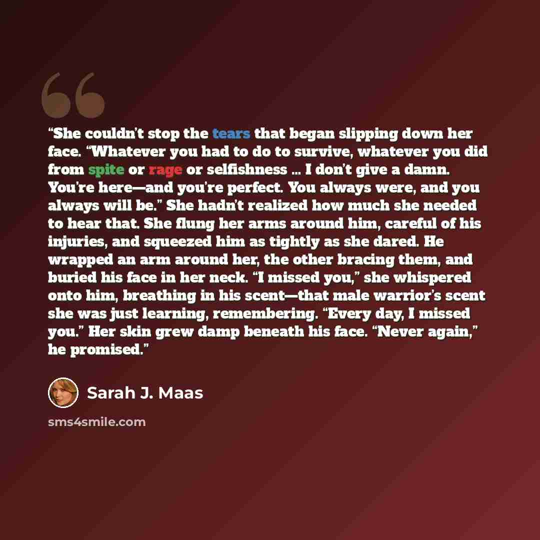 “She couldn’t stop the tears that began slipping down her face. “Whatever you had to do to survive, whatever you did from spite or rage or selfishness … I don’t give a damn. You’re here—and you’re perfect. You always were, and you always will be.” She hadn’t realized how much she needed to hear…” quote by Sarah J. Maas