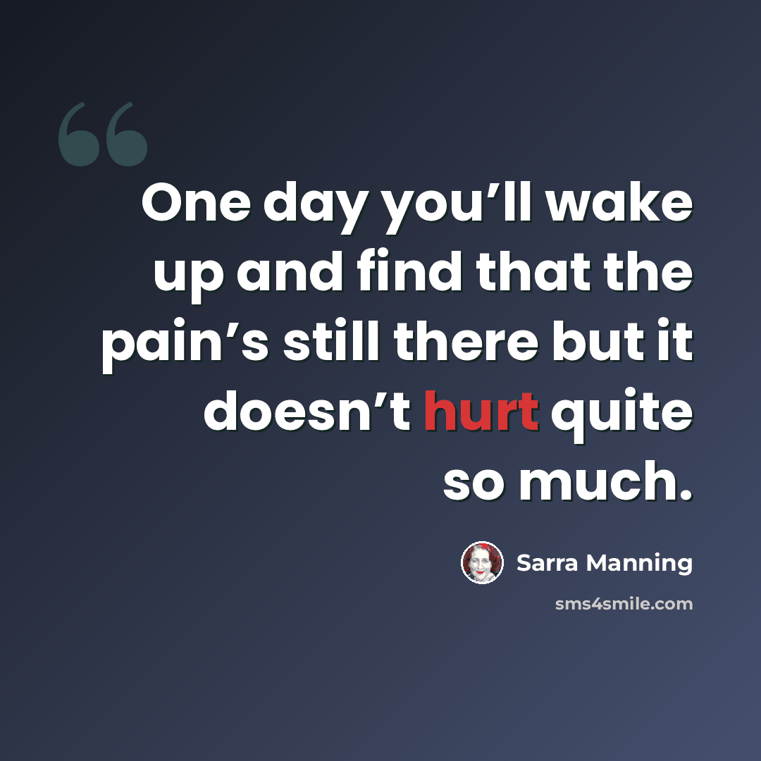 “One day you’ll wake up and find that the pain’s still there but it doesn’t hurt quite so much.” quote by Sarra Manning
