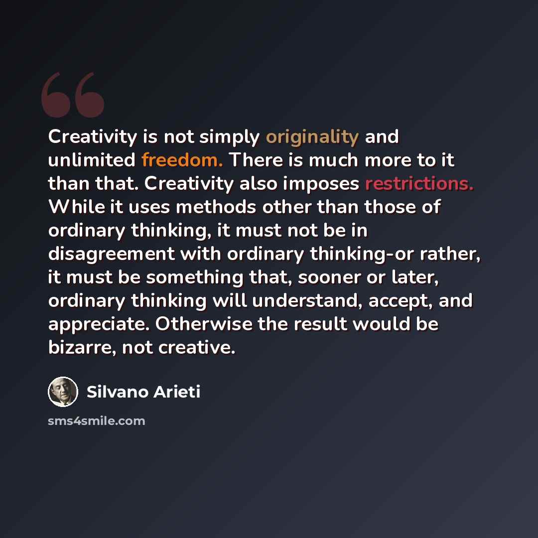 “Creativity is not simply originality and unlimited freedom. There is much more to it than that. Creativity also imposes restrictions. While it uses methods other than those of ordinary thinking, it must not be in disagreement with ordinary thinking-or rather, it must be something that, sooner or…” quote by Silvano Arieti