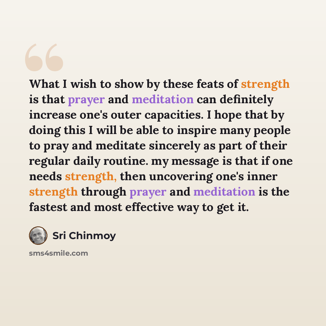 “What I wish to show by these feats of strength is that prayer and meditation can definitely increase one's outer capacities. I hope that by doing this I will be able to inspire many people to pray and meditate sincerely as part of their regular daily routine. my message is that if one needs…” quote by Sri Chinmoy