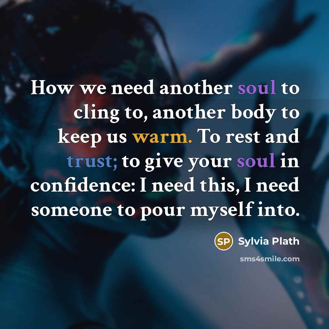“How we need another soul to cling to, another body to keep us warm. To rest and trust; to give your soul in confidence: I need this, I need someone to pour myself into.” quote by Sylvia Plath