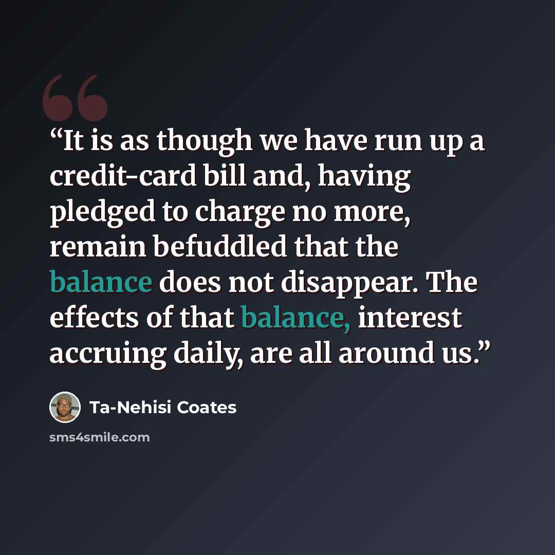 “It is as though we have run up a credit-card bill and, having pledged to charge no more, remain befuddled that the balance does not disappear. The effects of that balance, interest accruing daily, are all around us.” quote by Ta-Nehisi Coates